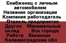 Снабженец с личным автомобилем › Название организации ­ Компания-работодатель › Отрасль предприятия ­ Другое › Минимальный оклад ­ 1 - Все города Работа » Вакансии   . Калининградская обл.,Советск г.